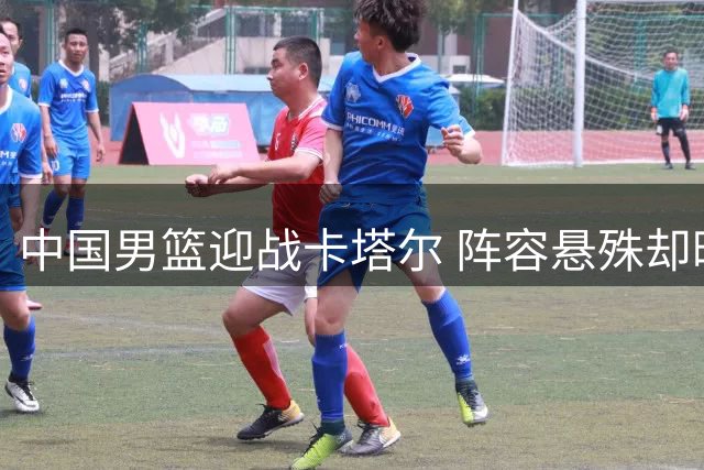 中国男篮迎战卡塔尔 阵容悬殊却暗藏隐忧