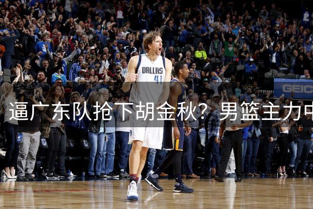 逼广东队抢下胡金秋？男篮主力中锋身价大暴跌，杜锋用人没问题！
